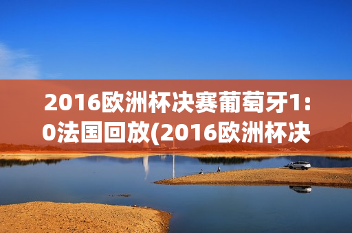 2016欧洲杯决赛葡萄牙1:0法国回放(2016欧洲杯决赛葡萄牙1:0法国回放视频)