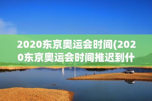 2020东京奥运会时间(2020东京奥运会时间推迟到什么时候)