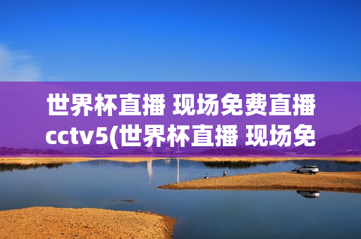 世界杯直播 现场免费直播cctv5(世界杯直播 现场免费直播)