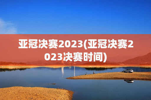 亚冠决赛2023(亚冠决赛2023决赛时间)