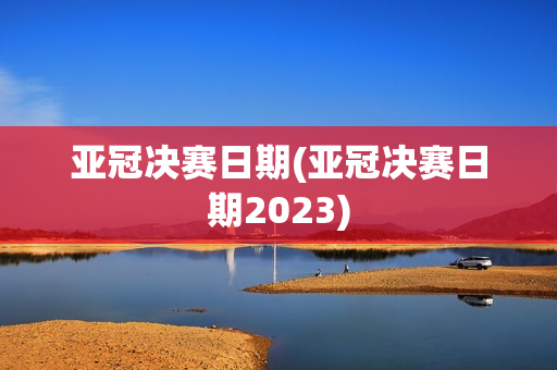 亚冠决赛日期(亚冠决赛日期2023)