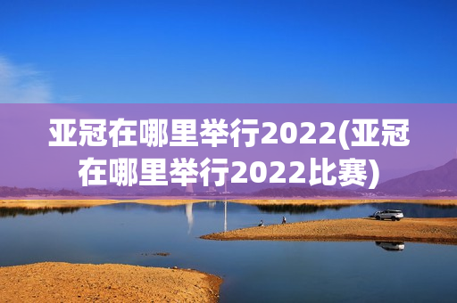 亚冠在哪里举行2022(亚冠在哪里举行2022比赛)