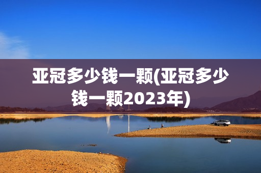 亚冠多少钱一颗(亚冠多少钱一颗2023年)