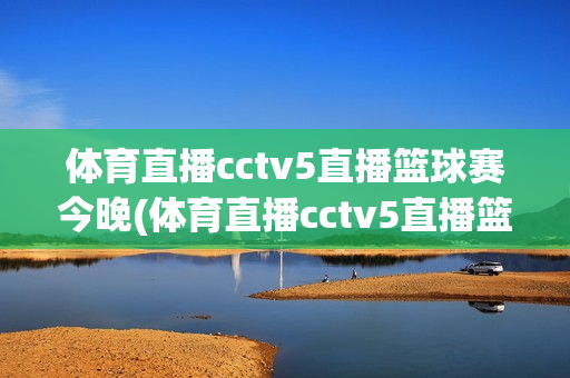 体育直播cctv5直播篮球赛今晚(体育直播cctv5直播篮球赛今晚,CBA)