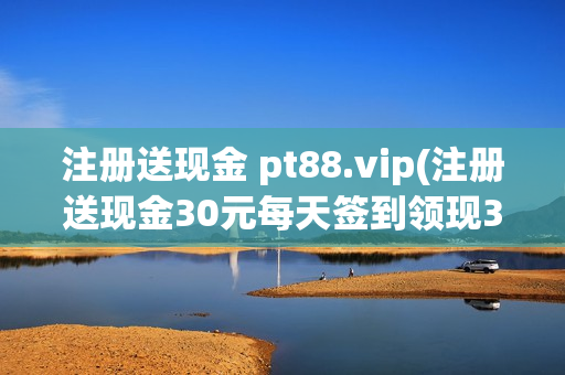 注册送现金 pt88.vip(注册送现金30元每天签到领现3元)