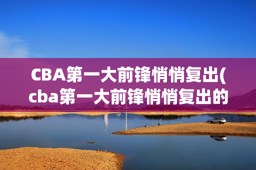 CBA第一大前锋悄悄复出(cba第一大前锋悄悄复出的是谁)