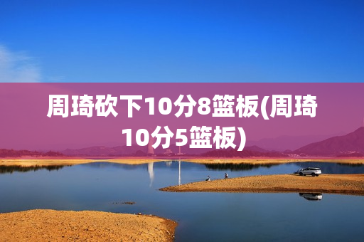 周琦砍下10分8篮板(周琦10分5篮板)