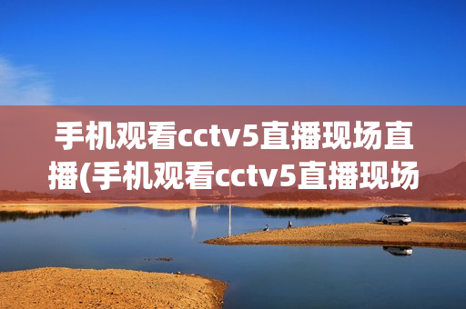 手机观看cctv5直播现场直播(手机观看cctv5直播现场直播中国与日本篮球预选赛)