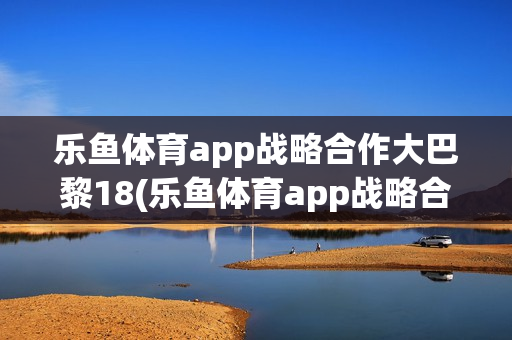 乐鱼体育app战略合作大巴黎18(乐鱼体育app战略合作大巴黎27)