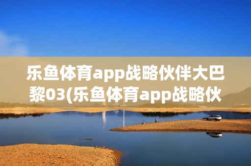 乐鱼体育app战略伙伴大巴黎03(乐鱼体育app战略伙伴大巴黎03号)