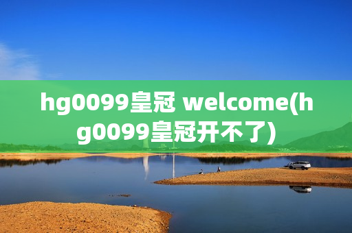 hg0099皇冠 welcome(hg0099皇冠开不了)