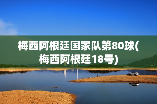 梅西阿根廷国家队第80球(梅西阿根廷18号)