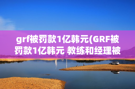 grf被罚款1亿韩元(GRF被罚款1亿韩元 教练和经理被无限期禁赛)