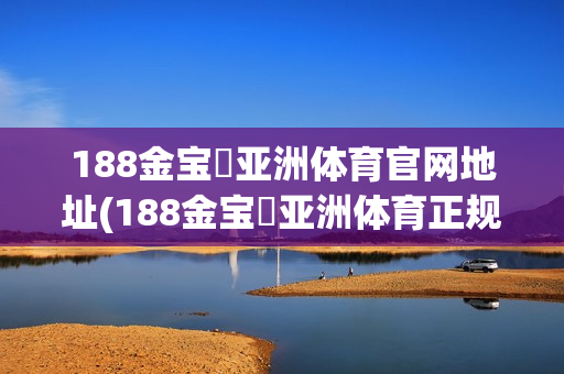 188金宝慱亚洲体育官网地址(188金宝慱亚洲体育正规吗)