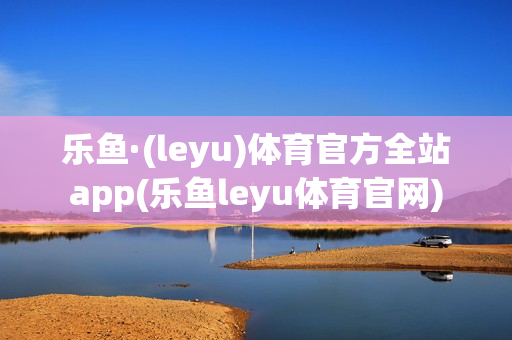 乐鱼·(leyu)体育官方全站app(乐鱼leyu体育官网)