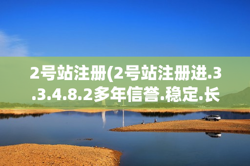 2号站注册(2号站注册进.3.3.4.8.2多年信誉.稳定.长久.中国)