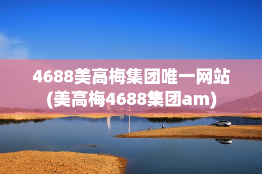 4688美高梅集团唯一网站(美高梅4688集团am)