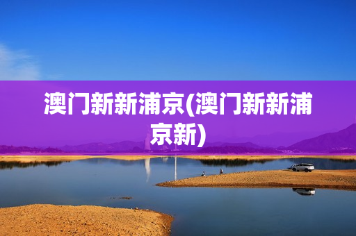 澳门新新浦京(澳门新新浦京新)