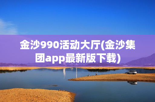 金沙990活动大厅(金沙集团app最新版下载)