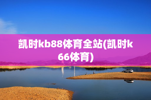 凯时kb88体育全站(凯时k66体育)