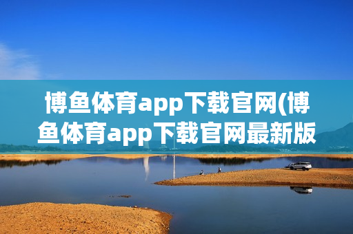 博鱼体育app下载官网(博鱼体育app下载官网最新版)