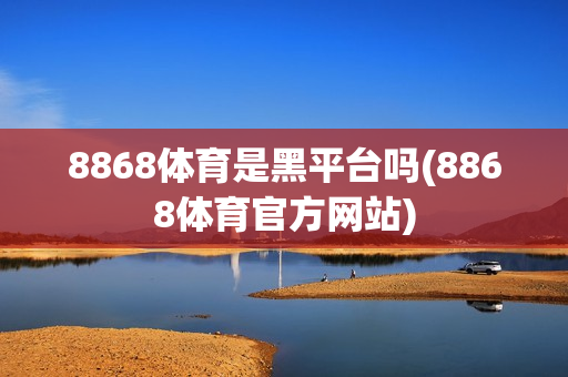 8868体育是黑平台吗(8868体育官方网站)