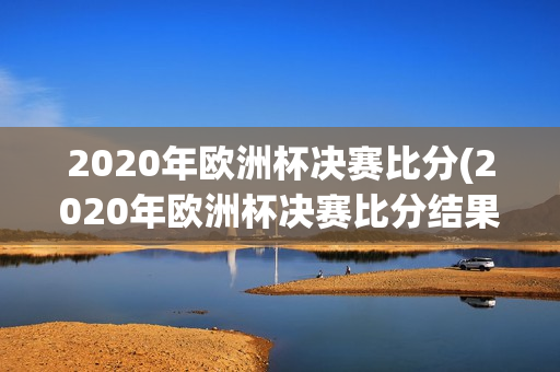 2020年欧洲杯决赛比分(2020年欧洲杯决赛比分结果)