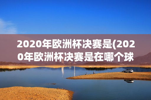 2020年欧洲杯决赛是(2020年欧洲杯决赛是在哪个球场举办的)