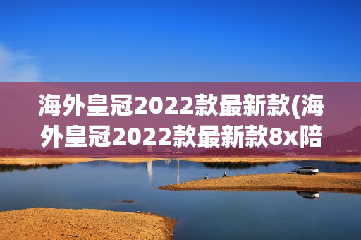 海外皇冠2022款最新款(海外皇冠2022款最新款8x陪你一日三餐)