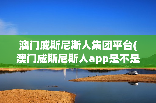 澳门威斯尼斯人集团平台(澳门威斯尼斯人app是不是骗局?)