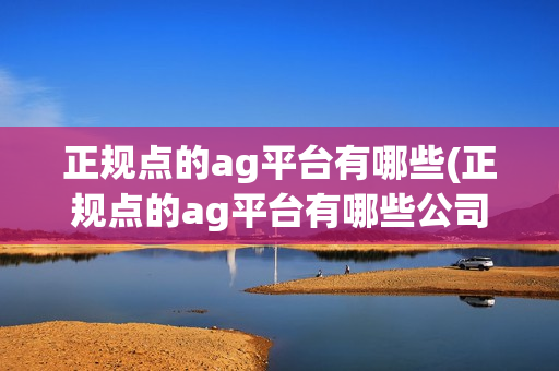 正规点的ag平台有哪些(正规点的ag平台有哪些公司)