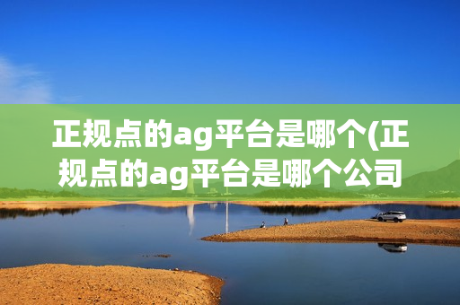 正规点的ag平台是哪个(正规点的ag平台是哪个公司)