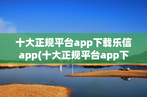 十大正规平台app下载乐信app(十大正规平台app下载乐信)