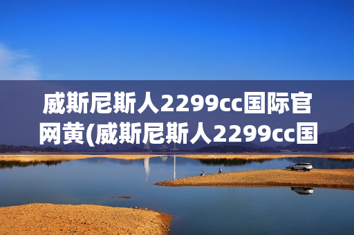 威斯尼斯人2299cc国际官网黄(威斯尼斯人2299cc国际官网黄窗口)