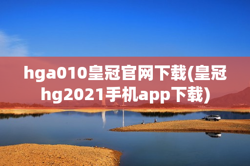 hga010皇冠官网下载(皇冠hg2021手机app下载)