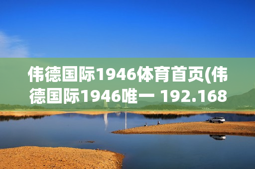 伟德国际1946体育首页(伟德国际1946唯一 192.168.0.1)