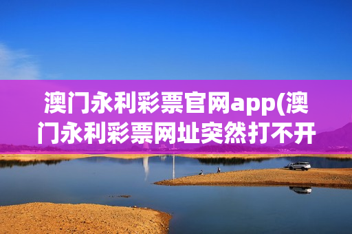 澳门永利彩票官网app(澳门永利彩票网址突然打不开怎么回事)