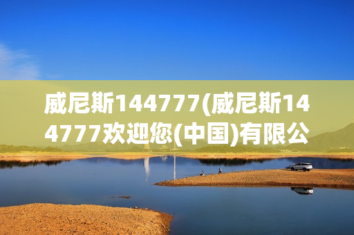 威尼斯144777(威尼斯144777欢迎您(中国)有限公司)