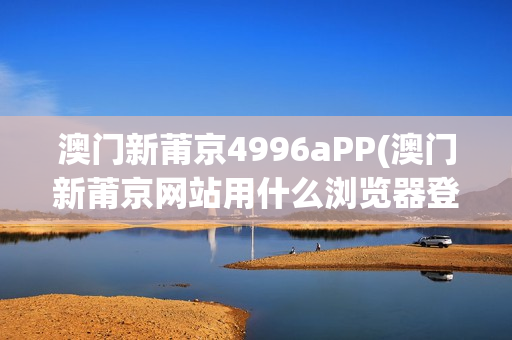 澳门新莆京4996aPP(澳门新莆京网站用什么浏览器登录)