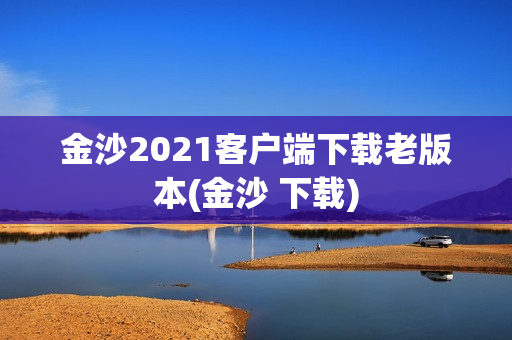 金沙2021客户端下载老版本(金沙 下载)