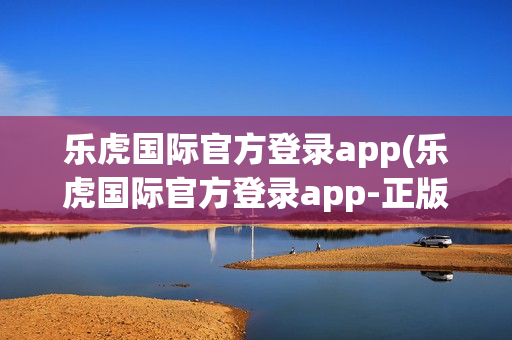 乐虎国际官方登录app(乐虎国际官方登录app-正版app)