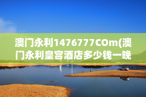 澳门永利1476777COm(澳门永利皇宫酒店多少钱一晚)