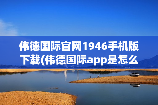 伟德国际官网1946手机版下载(伟德国际app是怎么回事)