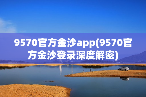 9570官方金沙app(9570官方金沙登录深度解密)