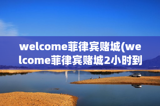 welcome菲律宾赌城(welcome菲律宾赌城2小时到账)