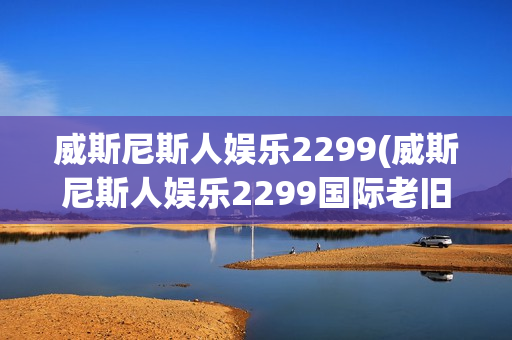 威斯尼斯人娱乐2299(威斯尼斯人娱乐2299国际老旧版5.0)