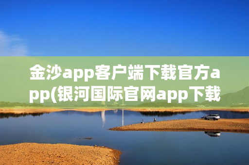 金沙app客户端下载官方app(银河国际官网app下载)