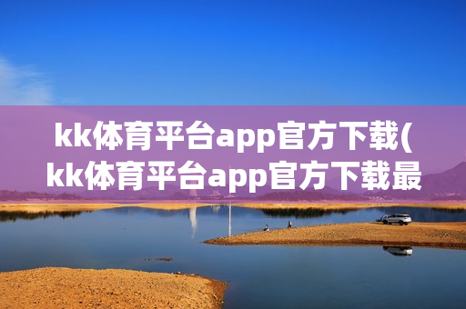 kk体育平台app官方下载(kk体育平台app官方下载最新版)