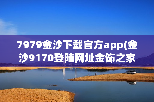 7979金沙下载官方app(金沙9170登陆网址金饰之家)