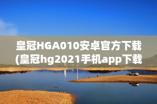 皇冠HGA010安卓官方下载(皇冠hg2021手机app下载)